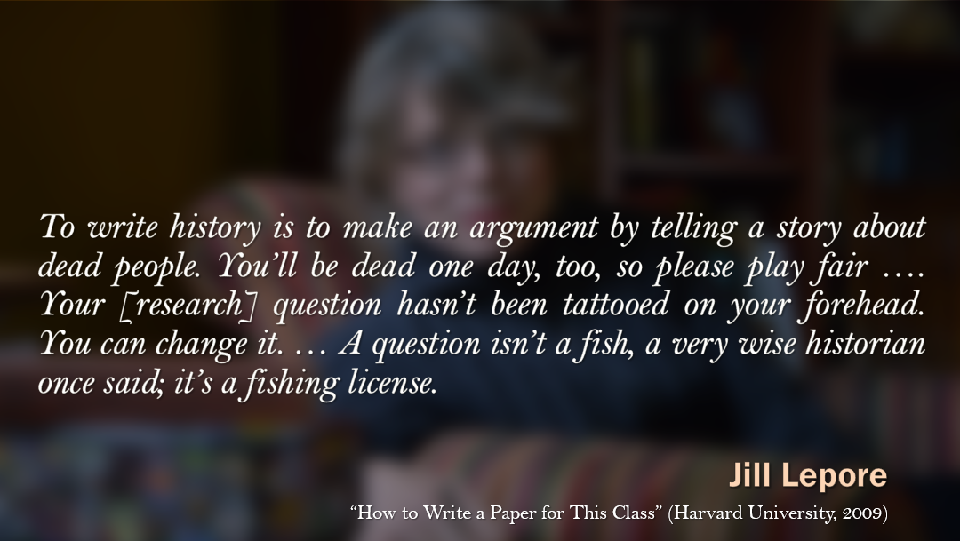 Jill Lepore: "To write history is to make an argument by telling a story about dead people. You'll be dead one day, too, so please play fair. ... Your research question hasn't been tattooed on your forehead. You can change it. ... A question isn't a fish, a very wise historian once said; it's a fishing license."
