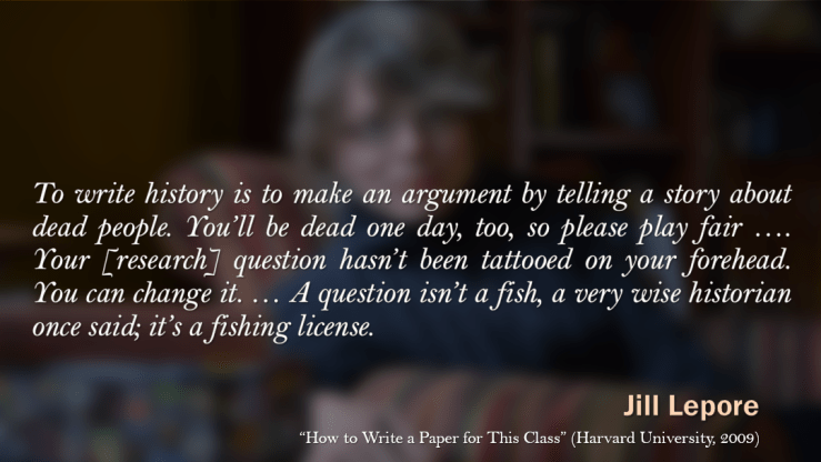 Jill Lepore: "To write history is to make an argument by telling a story about dead people. You'll be dead one day, too, so please play fair. ... Your research question hasn't been tattooed on your forehead. You can change it. ... A question isn't a fish, a very wise historian once said; it's a fishing license."