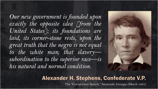 Slide: Alexander H. Stephens, Confederate V.P. "Our new government is founded upon exactly the opposite idea [from the United States]; its foundations are laid, its cornerstone rests, upon the great truth that the negro is not equal to the white man; that slavery—subordination to the superior race—is his natural and normal condition."