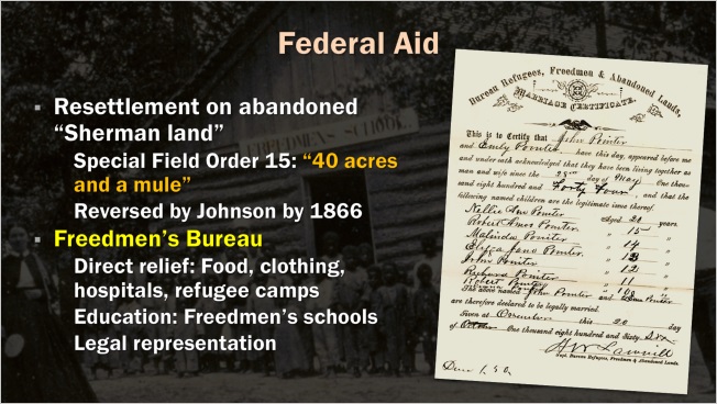 Slide: Federal Aid. Resettlement on abandoned "Sherman land." Special Field Order 15: "40 acres and a mule." Reversed by Johnson by 1866. Freedmen's Bureau. Direct relief: food clothing, hospitals, refugee camps. Education: freedmen's schools. Legal representation.