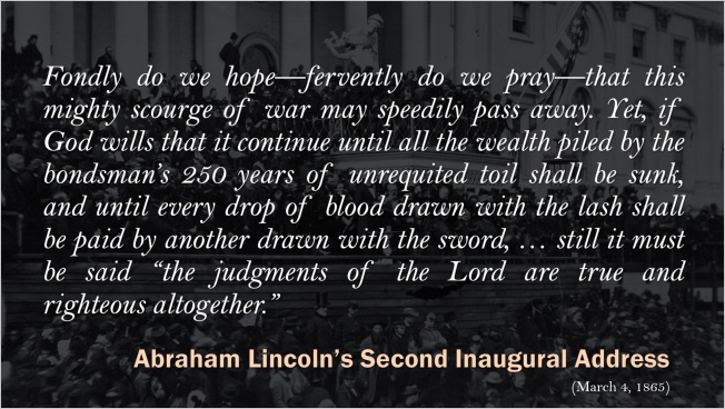 Slide: Abraham Lincoln's Second Inaugural Address. "Fondly do we hopeโfervently do we prayโthat this mighty scourge of war may speedily pass away. Yet, if God wills that it continue until all the wealth piled by the bondsman's 250 years of unrequited toil shall be sunk, and until every drop of blood drawn with the lash shall be paid by another drawn with the sword, โฆ still it must be said 'the judgments of the Lord are true and righteous altogether.'"
