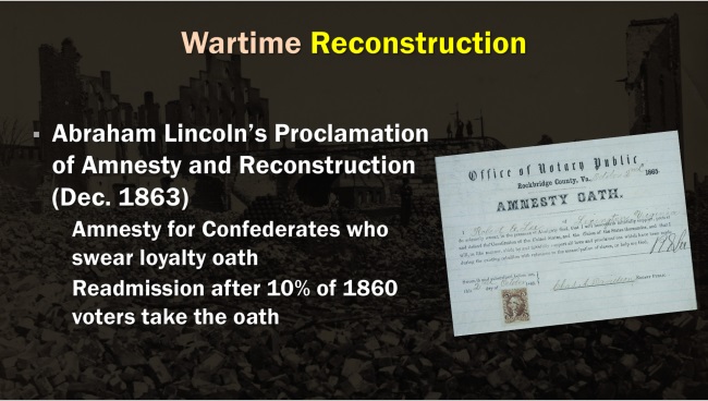 Slide: Wartime Reconstruction. Abraham Lincoln's Proclamation (December 1863). Amnesty for Confederates who swear loyalty oath. Readmission after 10% of 1860 voters take the oath.